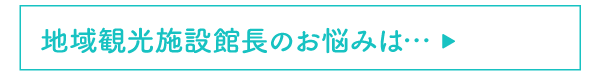地域観光施設館長のお悩みは…