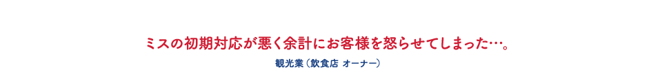 ミスの初期対応が悪く余計にお客様を怒らせてしまった・・・。