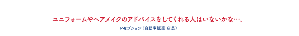 ユニフォームやヘアメイクのアドバイスをしてくれる人はいないかな・・・。