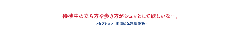待機中の立ち方や歩き方がシュッとして欲しいな・・・。