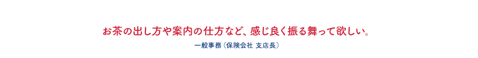 お茶の出し方や案内の仕方など、感じ良く振る舞って欲しい。